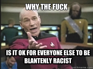 why the fuck is it ok for everyone else to be blantenly racist  Annoyed Picard