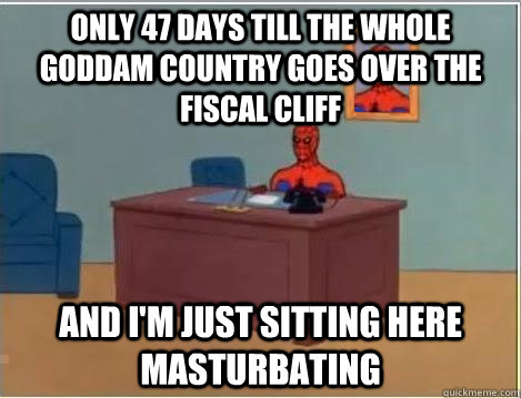only 47 days till the whole goddam country goes over the fiscal cliff And I'm just sitting here masturbating  Im just sitting here masturbating