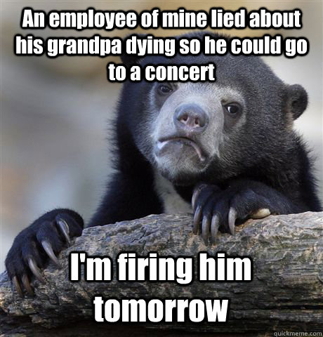 An employee of mine lied about his grandpa dying so he could go to a concert I'm firing him tomorrow  Confession Bear
