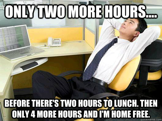 Only two more hours.... Before there's two hours to lunch. Then only 4 more hours and I'm home free. - Only two more hours.... Before there's two hours to lunch. Then only 4 more hours and I'm home free.  Misc