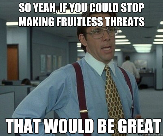 So yeah, if you could stop making fruitless threats  THAT WOULD BE GREAT  that would be great