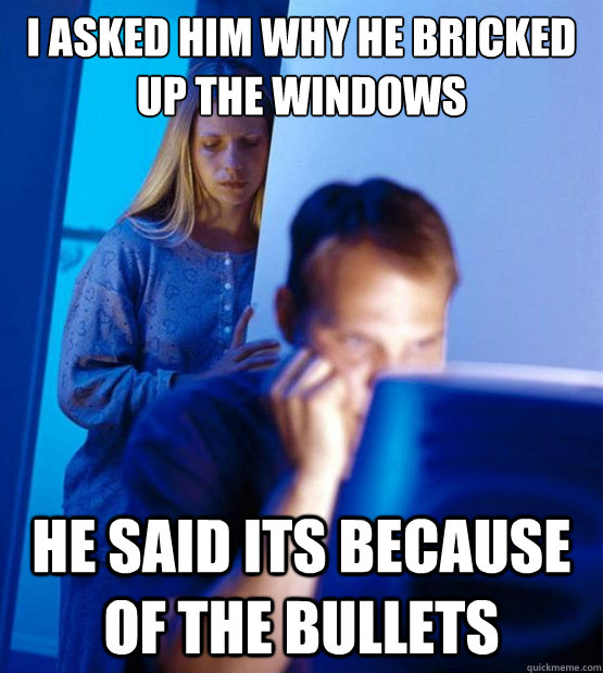 i asked him why he bricked up the windows he said its because of the bullets   Sexy redditor wife