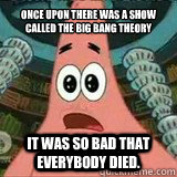 Once upon there was a show called the big bang theory it was so bad that everybody died.  