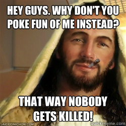 Hey guys. Why don't you poke fun of me instead?  That way nobody 
gets killed!  Good Guy Jesus