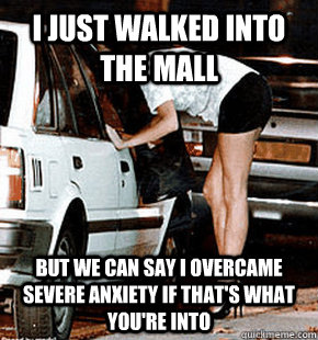 I just walked into the mall but we can say i overcame severe anxiety if that's what you're into  FB karma whore