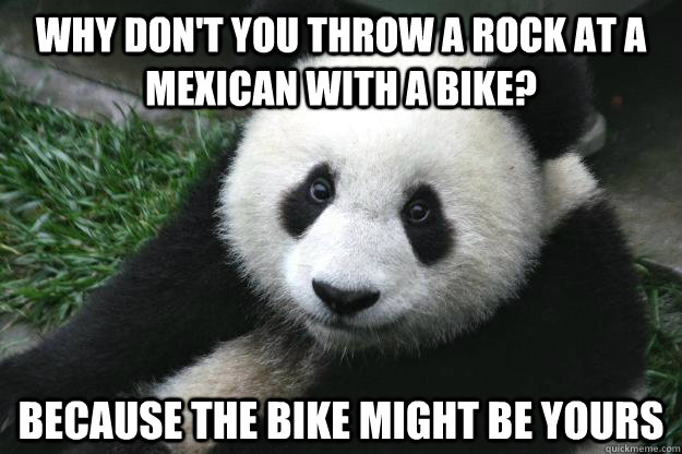 Why don't you throw a rock at a mexican with a bike? Because the bike might be yours  