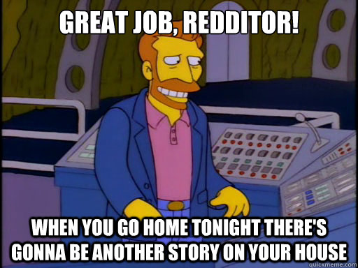 Great job, redditor! When you go home tonight there's gonna be another story on your house  Grateful Hank Scorpio