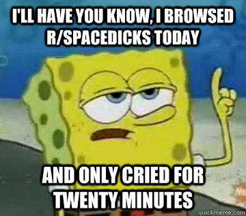 I'll Have You Know, i browsed r/spacedicks today and only cried for twenty minutes - I'll Have You Know, i browsed r/spacedicks today and only cried for twenty minutes  Ill Have You Know Spongebob