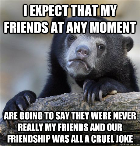 i expect that my friends at any moment are going to say they were never really my friends and our friendship was all a cruel joke  Confession Bear
