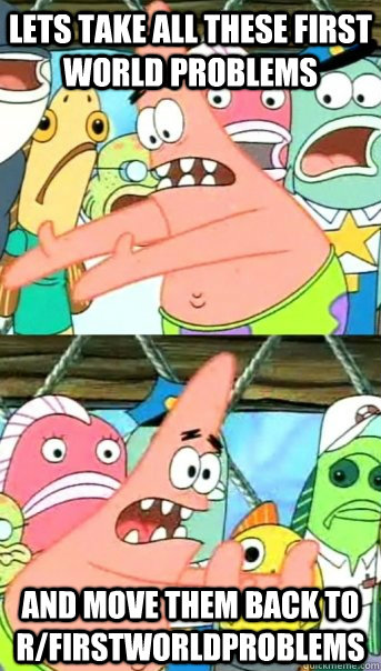 Lets take all these First world problems and move them back to r/firstworldproblems  Push it somewhere else Patrick