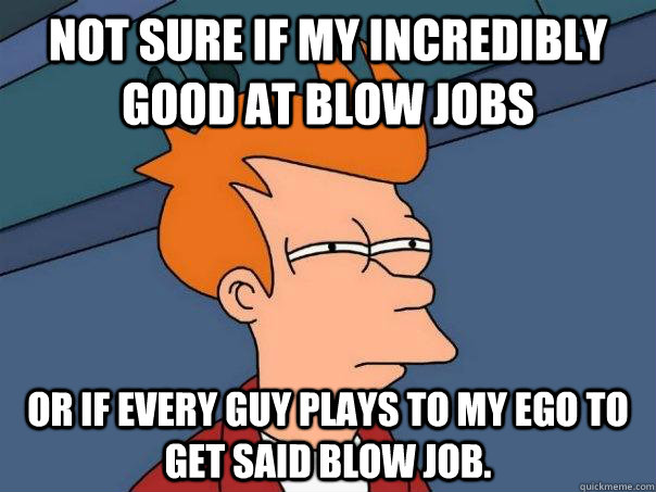 Not sure if my incredibly good at blow jobs Or if every guy plays to my ego to get said blow job.  Futurama Fry