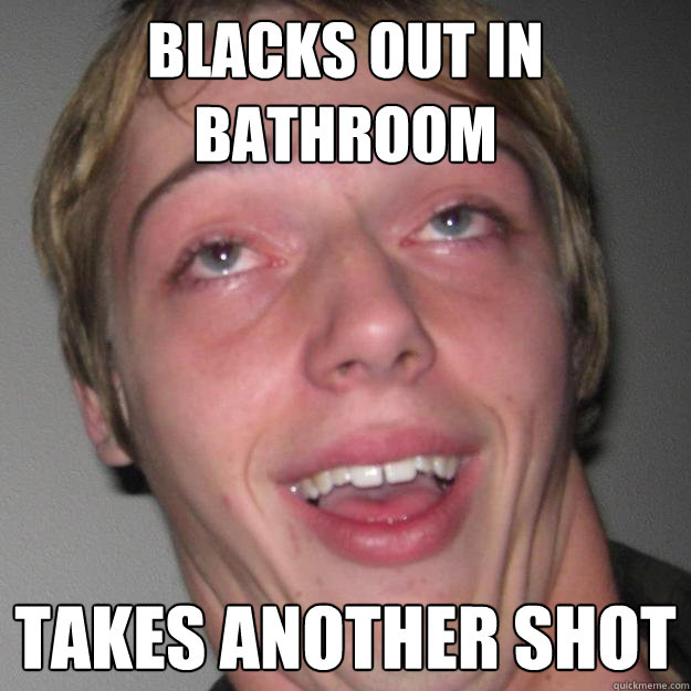 Blacks out in bathroom Takes another shot  