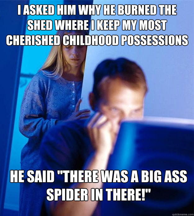 I asked him why he burned the shed where I keep my most cherished childhood possessions He said 