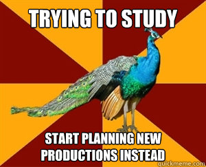 Trying to study Start planning new productions instead  Thespian Peacock