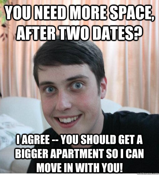 you need more space, after two dates? i agree -- you should get a bigger apartment so i can move in with you!  Overly Attached Boyfriend