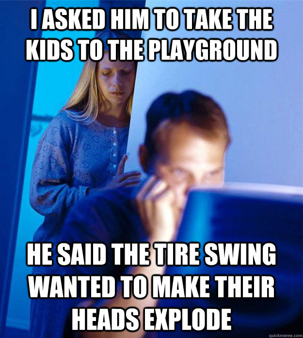 I asked him to take the kids to the playground He said the tire swing wanted to make their heads explode  Redditors Wife