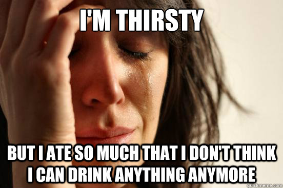 I'M thirsty but i ate so much that i don't think i can drink anything anymore  First World Problems