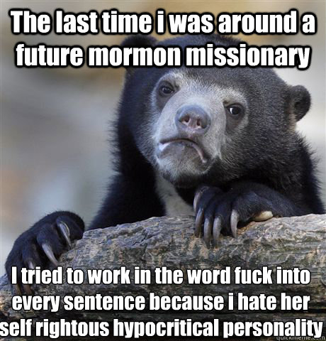 The last time i was around a future mormon missionary  I tried to work in the word fuck into every sentence because i hate her self rightous hypocritical personality  Confession Bear
