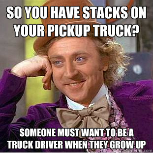 So you have stacks on your pickup truck? Someone must want to be a truck driver when they grow up  Creepy Wonka