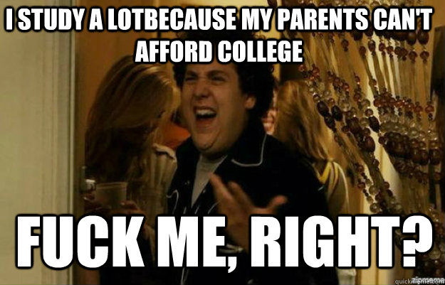 I study a lotbecause my parents can't afford college FUCK ME, RIGHT?  fuck me right