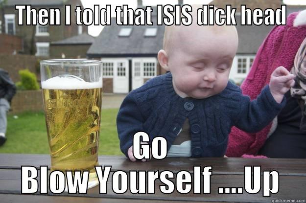 THEN I TOLD THAT ISIS DICK HEAD GO BLOW YOURSELF ....UP drunk baby