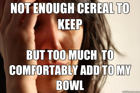 NOT ENOUGH CEREAL TO KEEP BUT TOO MUCH  TO COMFORTABLY ADD TO MY BOWL  First World Problems