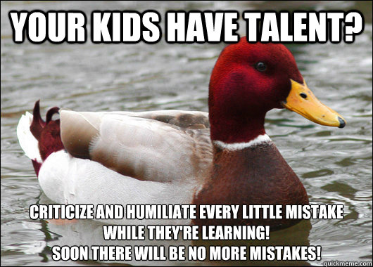 your kids have talent? criticize and humiliate every little mistake while they're learning!
Soon there will be no more mistakes!  Malicious Advice Mallard