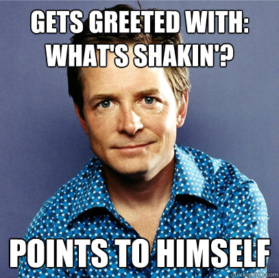 Gets greeted with: what's shakin'? points to himself  Awesome Michael J Fox