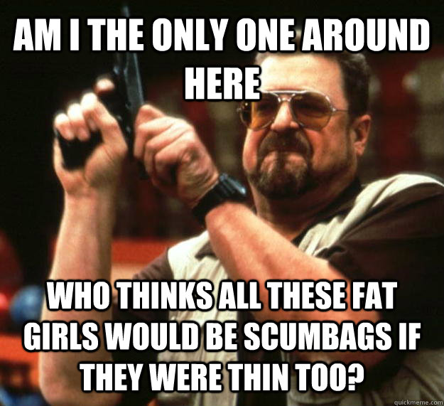 AM I THE ONLY ONE AROUND HERE WHO THINKS ALL THESE FAT GIRLS WOULD BE SCUMBAGS IF THEY WERE THIN TOO? - AM I THE ONLY ONE AROUND HERE WHO THINKS ALL THESE FAT GIRLS WOULD BE SCUMBAGS IF THEY WERE THIN TOO?  Angry Walter