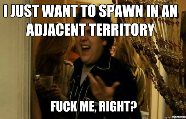 I just want to spawn in an adjacent territory FUCK ME, RIGHT?  fuck me right