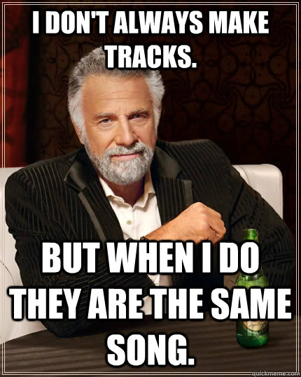 I don't always make tracks. But when I do they are the same song.  The Most Interesting Man In The World