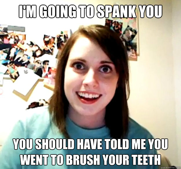 i'm going to spank you you should have told me you went to brush your teeth  Overly Attached Girlfriend