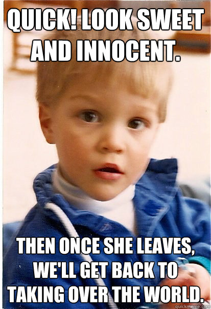 Quick! look sweet and innocent. Then once she leaves, we'll get back to taking over the world. - Quick! look sweet and innocent. Then once she leaves, we'll get back to taking over the world.  Misc