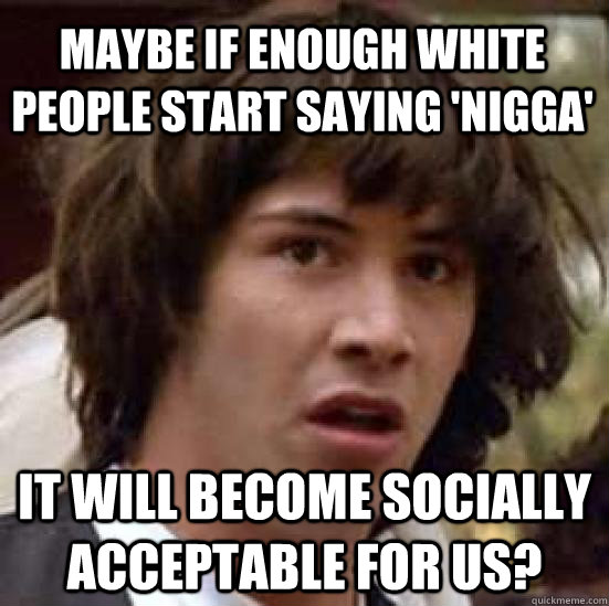 maybe if enough white people start saying 'nigga' it will become socially acceptable for us?  conspiracy keanu