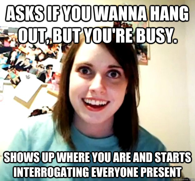 Asks if you wanna hang out, but you're busy. shows up where you are and starts interrogating everyone present - Asks if you wanna hang out, but you're busy. shows up where you are and starts interrogating everyone present  Overly Attached Girlfriend