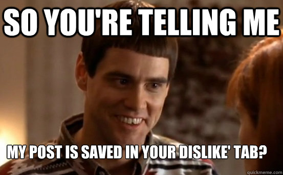 So you're telling me My post is saved in your dislike' tab?  