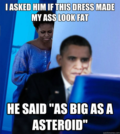 I asked him if this dress made my ass look fat he said 
