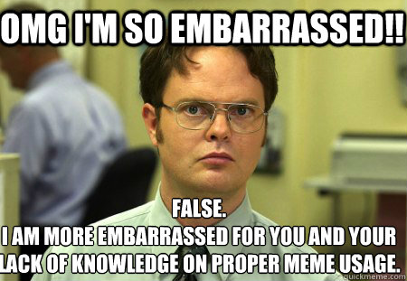 OMG I'm so embarrassed!! False.
I am more embarrassed for you and your lack of knowledge on proper meme usage. - OMG I'm so embarrassed!! False.
I am more embarrassed for you and your lack of knowledge on proper meme usage.  Schrute