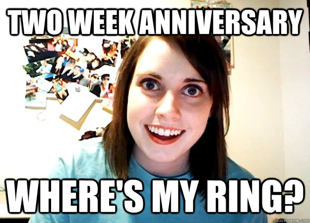 two week anniversary where's my ring?  Overly Attached Girlfriend