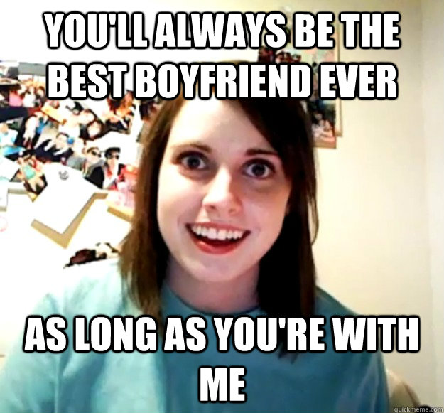 you'll always be the best boyfriend ever as long as you're with me  Overly Attached Girlfriend