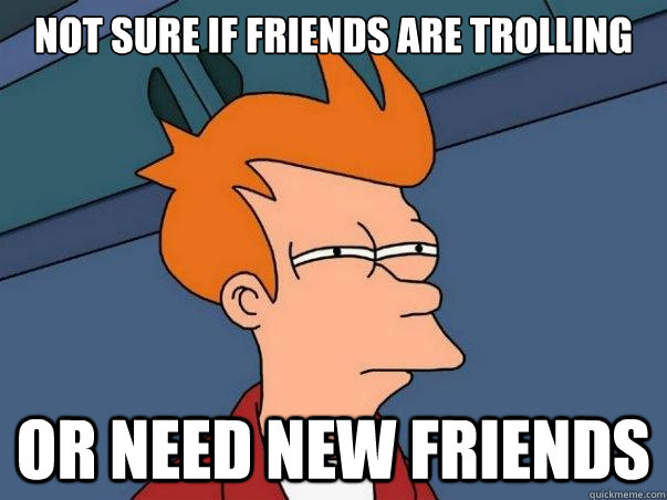 Not sure if friends are trolling Or need new friends  Not sure Fry