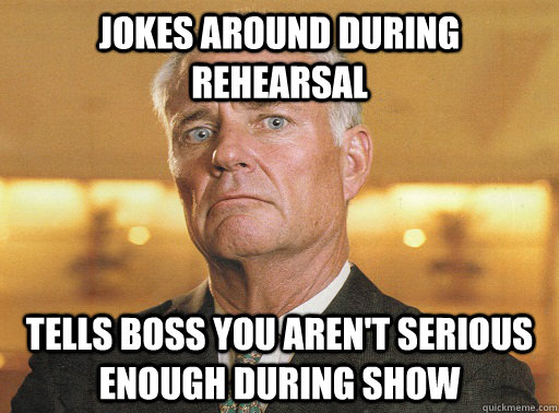 Jokes around during rehearsal Tells boss you aren't serious enough during show  