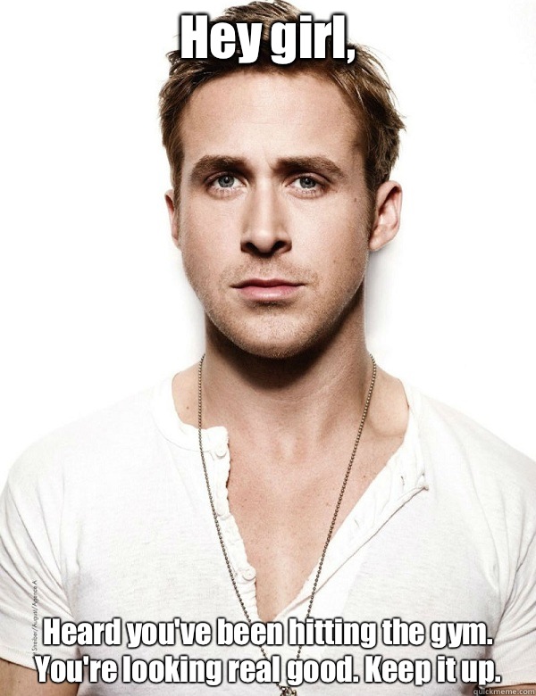 Hey girl, Heard you've been hitting the gym. 
You're looking real good. Keep it up.   Ryan Gosling at the Gym