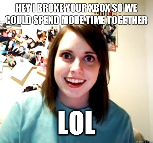 Hey I broke your Xbox so we could spend more time together LOL  Overly Attached Girlfriend