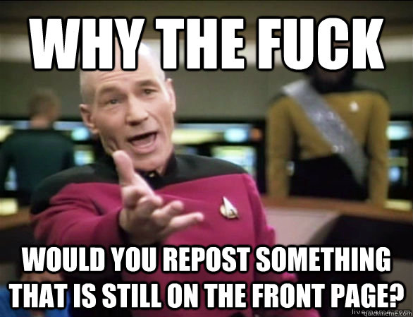 why the fuck would you repost something that is still on the front page?  Annoyed Picard HD