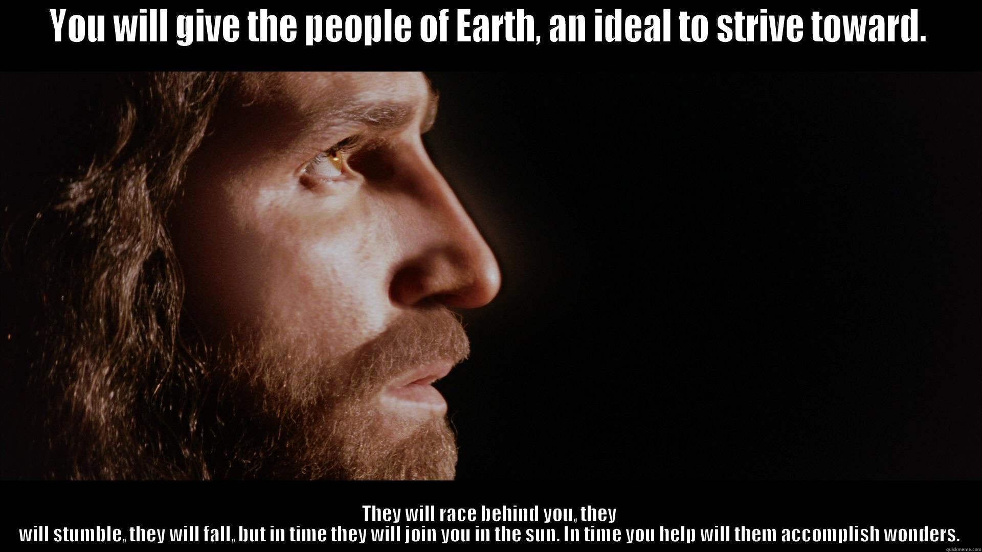 YOU WILL GIVE THE PEOPLE OF EARTH, AN IDEAL TO STRIVE TOWARD. THEY WILL RACE BEHIND YOU, THEY WILL STUMBLE, THEY WILL FALL, BUT IN TIME THEY WILL JOIN YOU IN THE SUN. IN TIME YOU HELP WILL THEM ACCOMPLISH WONDERS. Misc