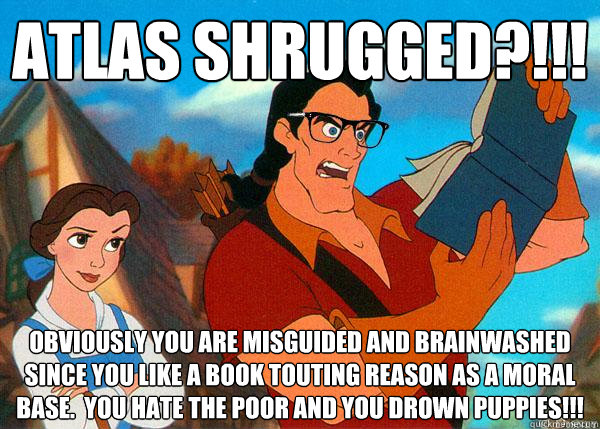 Atlas Shrugged?!!! Obviously you are misguided and brainwashed  since you like a book touting reason as a moral base.  You hate the poor and you drown puppies!!!  Hipster Gaston