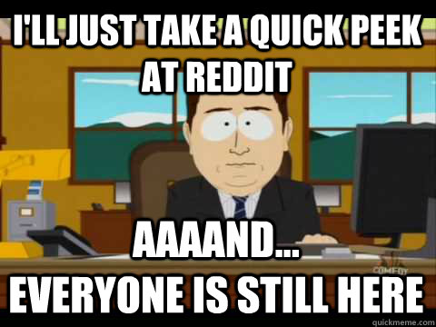 i'll just take a quick peek at reddit Aaaand...              everyone is still here  Aaand its gone