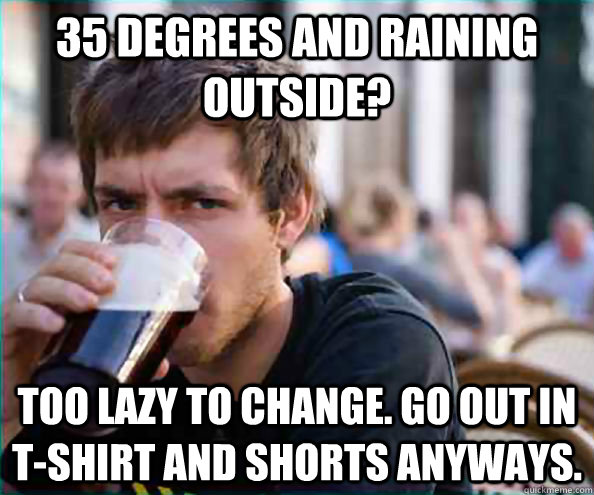 35 degrees and raining outside? Too lazy to change. Go out in t-shirt and shorts anyways.  College Senior