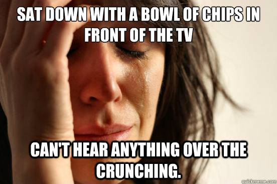 Sat down with a bowl of chips in front of the TV   Can't hear anything over the crunching.  First World Problems